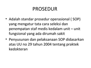 PROSEDUR
• Adalah standar prosedur operasional ( SOP)
yang mengatur tata cara seleksi dan
penempatan staf medis kedalam unit – unit
fungsional yang ada dirumah sakit
• Penyusunan dan pelaksanaan SOP didasarkan
atas UU no 29 tahun 2004 tentang praktek
kedokteran
 