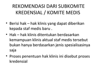 REKOMENDASI DARI SUBKOMITE
KREDENSIAL / KOMITE MEDIS
• Berisi hak – hak klinis yang dapat diberikan
kepada staf medis baru .
• Hak – hak klinis ditentukan berdasarkan
kemampuan klinis aktual staf medis tersebut
bukan hanya berdasarkan jenis spesialisasinya
saja
• Proses penentuan hak klinis ini disebut proses
kredensial
 