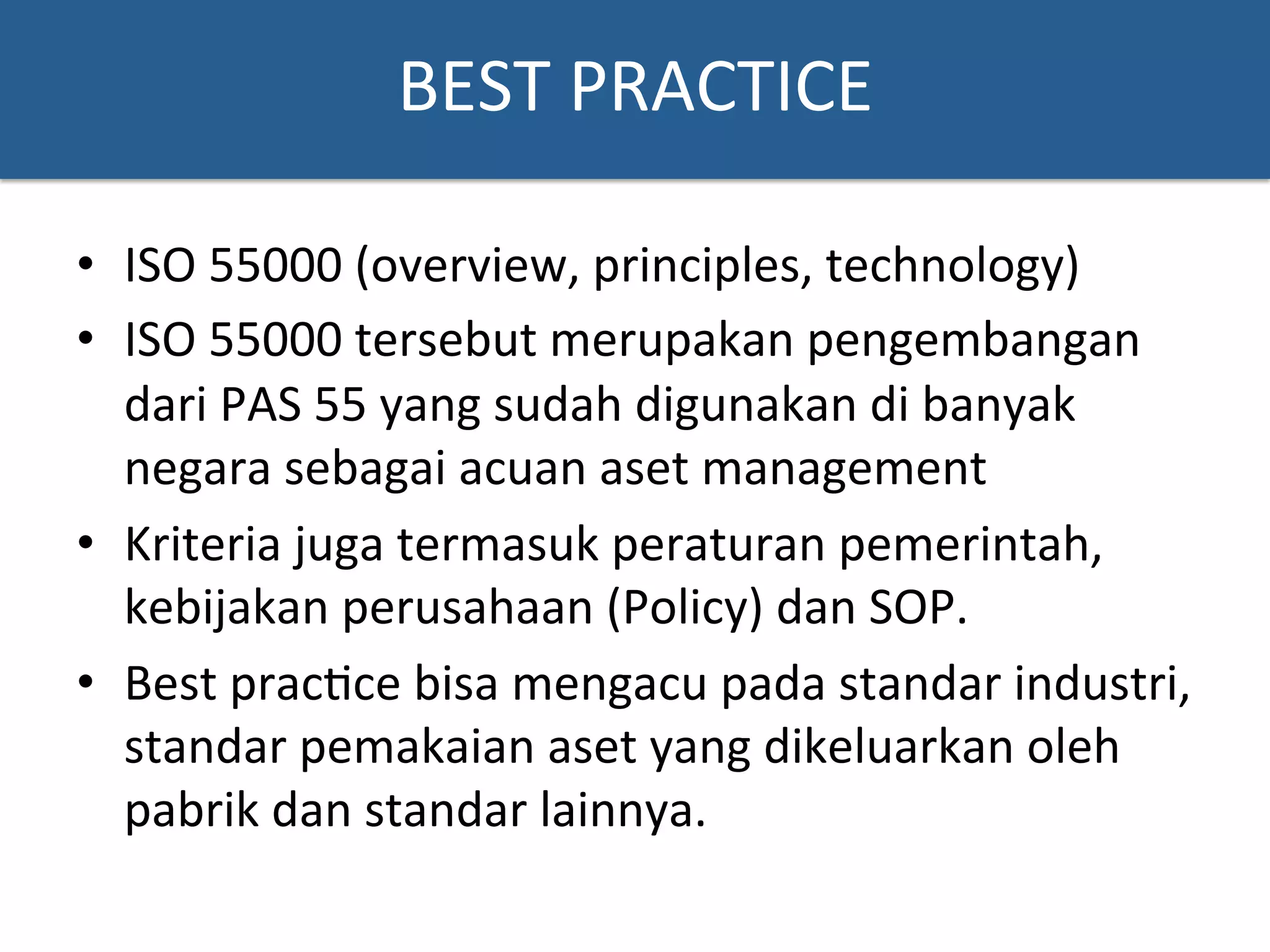BEST	
  PRACTICE	
  
•  ISO	
  55000	
  (overview,	
  principles,	
  technology)	
  
•  ISO	
  55000	
  tersebut	
  merupakan	
  pengembangan	
  
dari	
  PAS	
  55	
  yang	
  sudah	
  digunakan	
  di	
  banyak	
  
negara	
  sebagai	
  acuan	
  aset	
  management	
  	
  
•  Kriteria	
  juga	
  termasuk	
  peraturan	
  pemerintah,	
  
kebijakan	
  perusahaan	
  (Policy)	
  dan	
  SOP.	
  	
  
•  Best	
  prac?ce	
  bisa	
  mengacu	
  pada	
  standar	
  industri,	
  
standar	
  pemakaian	
  aset	
  yang	
  dikeluarkan	
  oleh	
  
pabrik	
  dan	
  standar	
  lainnya.	
  	
  
 