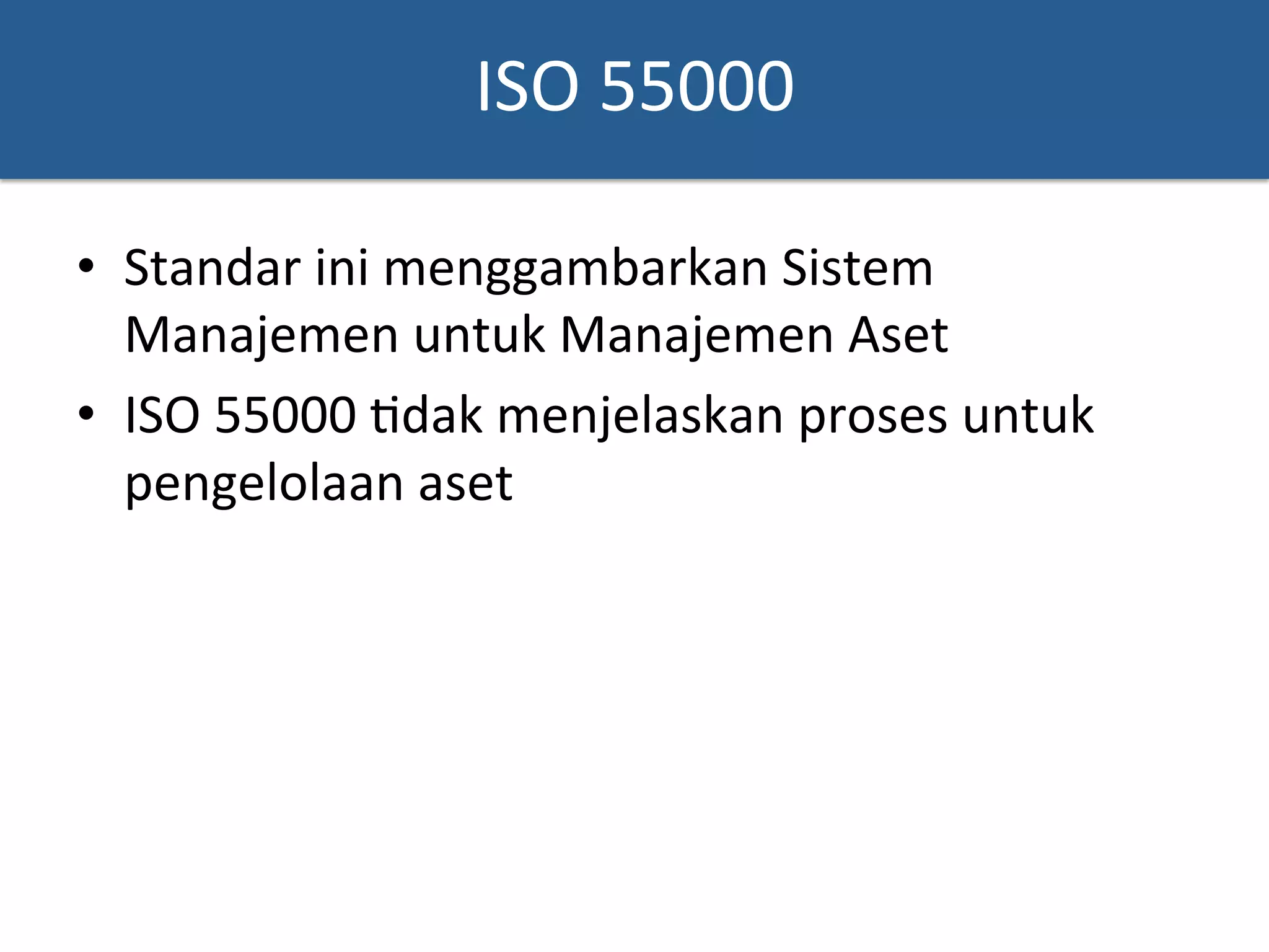 ISO	
  55000	
  
•  Standar	
  ini	
  menggambarkan	
  Sistem	
  
Manajemen	
  untuk	
  Manajemen	
  Aset	
  	
  
•  ISO	
  55000	
  ?dak	
  menjelaskan	
  proses	
  untuk	
  
pengelolaan	
  aset	
  
 