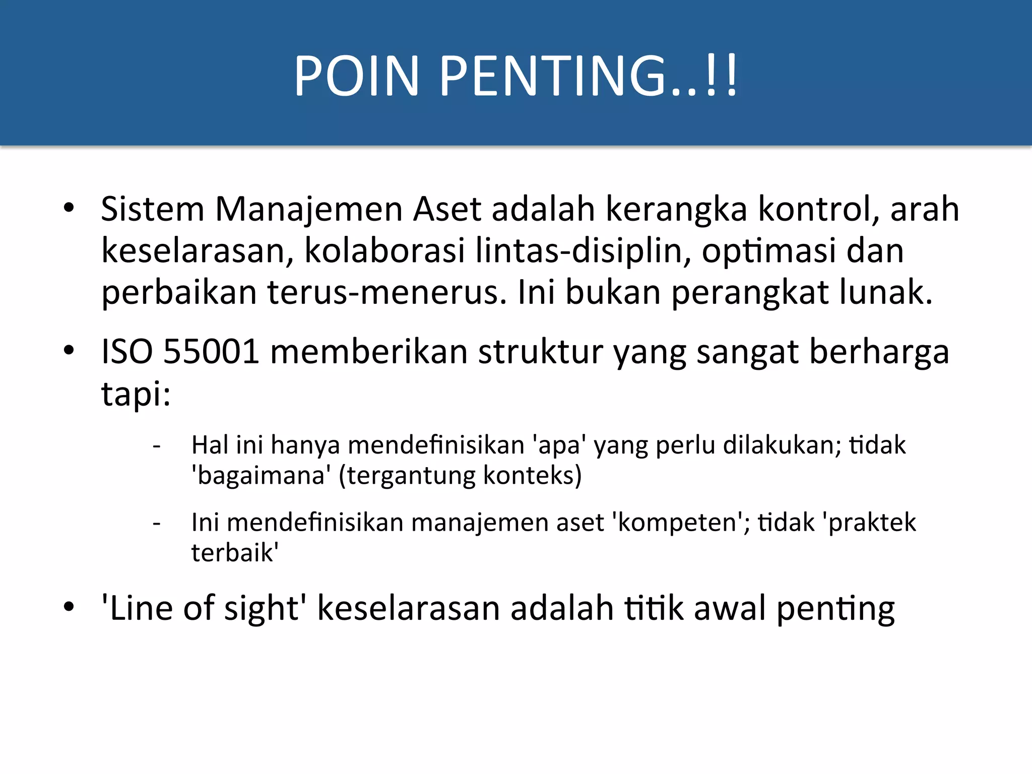 POIN	
  PENTING..!!	
  
•  Sistem	
  Manajemen	
  Aset	
  adalah	
  kerangka	
  kontrol,	
  arah	
  
keselarasan,	
  kolaborasi	
  lintas-­‐disiplin,	
  op?masi	
  dan	
  
perbaikan	
  terus-­‐menerus.	
  Ini	
  bukan	
  perangkat	
  lunak.	
  	
  
•  ISO	
  55001	
  memberikan	
  struktur	
  yang	
  sangat	
  berharga	
  
tapi:	
  	
  
-­‐  Hal	
  ini	
  hanya	
  mendeﬁnisikan	
  'apa'	
  yang	
  perlu	
  dilakukan;	
  ?dak	
  
'bagaimana'	
  (tergantung	
  konteks)	
  
-­‐  Ini	
  mendeﬁnisikan	
  manajemen	
  aset	
  'kompeten';	
  ?dak	
  'praktek	
  
terbaik'	
  	
  
•  'Line	
  of	
  sight'	
  keselarasan	
  adalah	
  ??k	
  awal	
  pen?ng	
  	
  
 