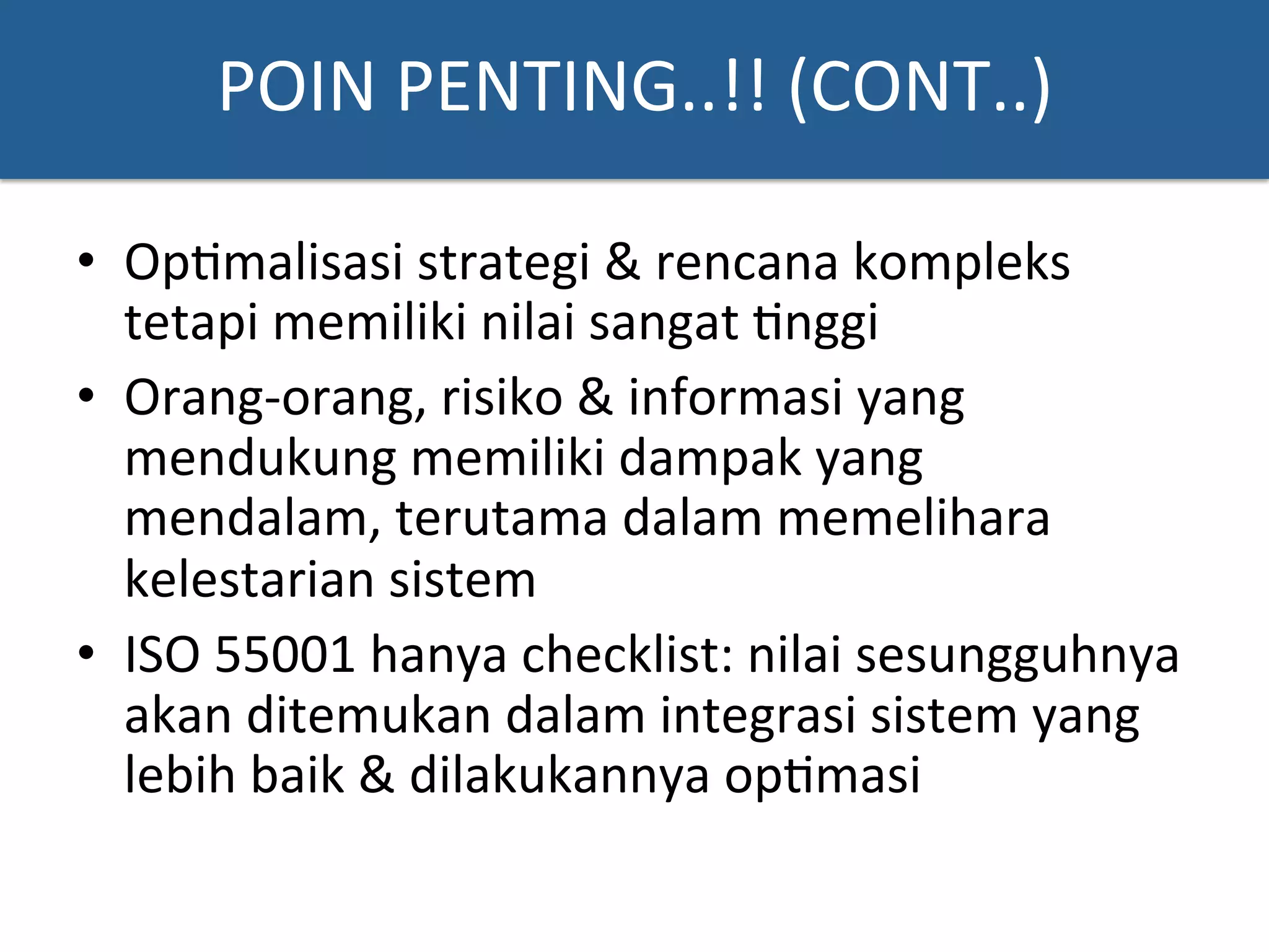 POIN	
  PENTING..!!	
  (CONT..)	
  
•  Op?malisasi	
  strategi	
  &	
  rencana	
  kompleks	
  
tetapi	
  memiliki	
  nilai	
  sangat	
  ?nggi	
  
•  Orang-­‐orang,	
  risiko	
  &	
  informasi	
  yang	
  
mendukung	
  memiliki	
  dampak	
  yang	
  
mendalam,	
  terutama	
  dalam	
  memelihara	
  
kelestarian	
  sistem	
  	
  
•  ISO	
  55001	
  hanya	
  checklist:	
  nilai	
  sesungguhnya	
  
akan	
  ditemukan	
  dalam	
  integrasi	
  sistem	
  yang	
  
lebih	
  baik	
  &	
  dilakukannya	
  op?masi	
  
 