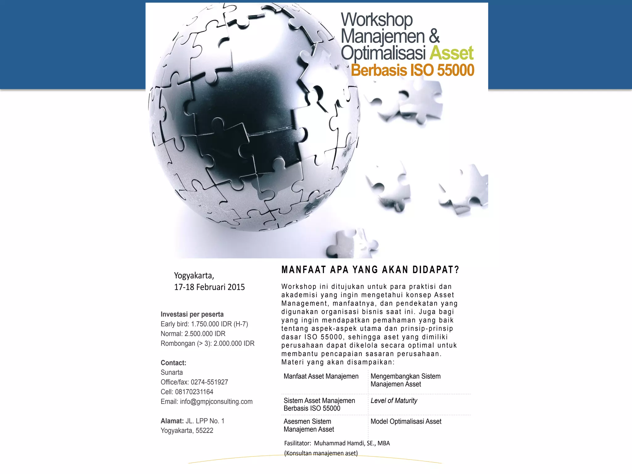 Workshop
Manajemen&
OptimalisasiAsset
BerbasisISO55000
Manfaat Asset Manajemen Mengembangkan Sistem
Manajemen Asset
Sistem Asset Manajemen
Berbasis ISO 55000
Level of Maturity
Asesmen Sistem
Manajemen Asset
Model Optimalisasi Asset
Investasi per peserta
Early bird: 1.750.000 IDR (H-7)
Normal: 2.500.000 IDR
Rombongan (> 3): 2.000.000 IDR
Contact:
Sunarta 
Office/fax: 0274-551927 
Cell: 08170231164 
Email: info@gmpjconsulting.com
Alamat: JL. LPP No. 1
Yogyakarta, 55222 
Yogyakarta,**
17-18*Februari*2015*
Fasilitator:**Muhammad*Hamdi,*SE.,*MBA*
(Konsultan*manajemen*aset)*
Workshop ini ditujukan untuk para praktisi dan
akademisi yang ingin mengetahui konsep Asset
Management, manfaatnya, dan pendekatan yang
digunakan organisasi bisnis saat ini. Juga bagi
yang ingin mendapatkan pemahaman yang baik
tentang aspek-aspek utama dan prinsip-prinsip
dasar ISO 55000, sehingga aset yang dimiliki
perusahaan dapat dikelola secara optimal untuk
membantu pencapaian sasaran perusahaan.
Materi yang akan disampaikan:
MANFAAT APA YANG AKAN DIDAPAT?
 