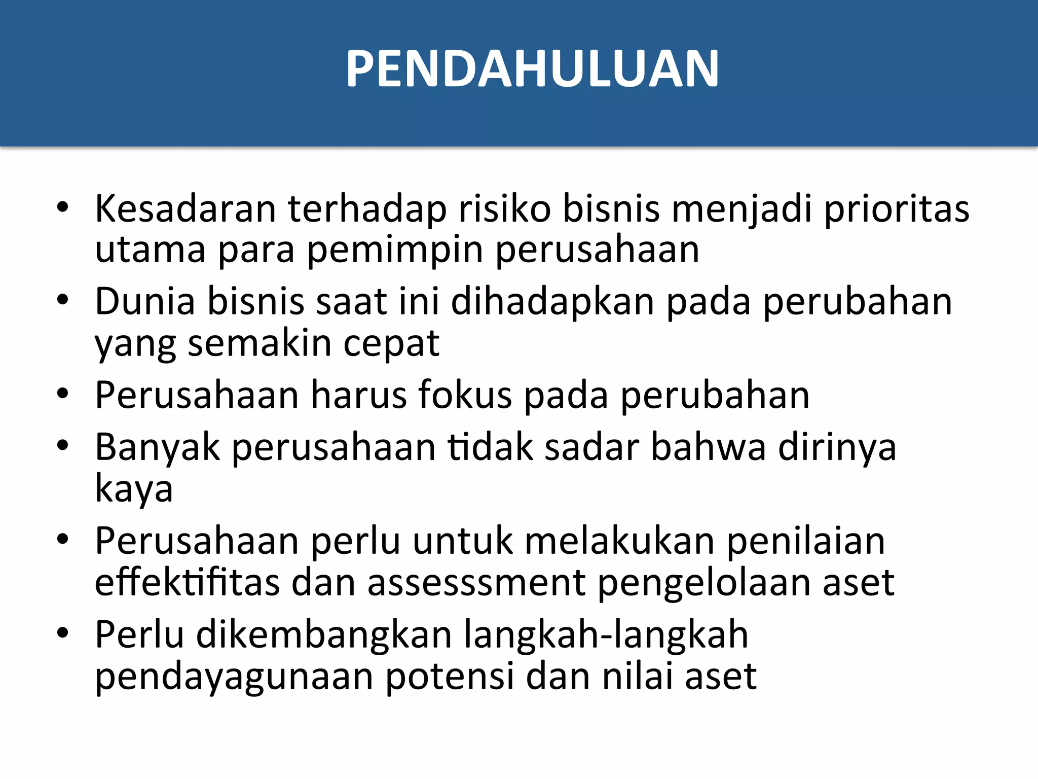 PENDAHULUAN	
  
•  Kesadaran	
  terhadap	
  risiko	
  bisnis	
  menjadi	
  prioritas	
  
utama	
  para	
  pemimpin	
  perusahaan	
  	
  
•  Dunia	
  bisnis	
  saat	
  ini	
  dihadapkan	
  pada	
  perubahan	
  
yang	
  semakin	
  cepat	
  
•  Perusahaan	
  harus	
  fokus	
  pada	
  perubahan	
  
•  Banyak	
  perusahaan	
  ?dak	
  sadar	
  bahwa	
  dirinya	
  
kaya	
  
•  Perusahaan	
  perlu	
  untuk	
  melakukan	
  penilaian	
  
eﬀek?ﬁtas	
  dan	
  assesssment	
  pengelolaan	
  aset	
  	
  
•  Perlu	
  dikembangkan	
  langkah-­‐langkah	
  
pendayagunaan	
  potensi	
  dan	
  nilai	
  aset	
  
 