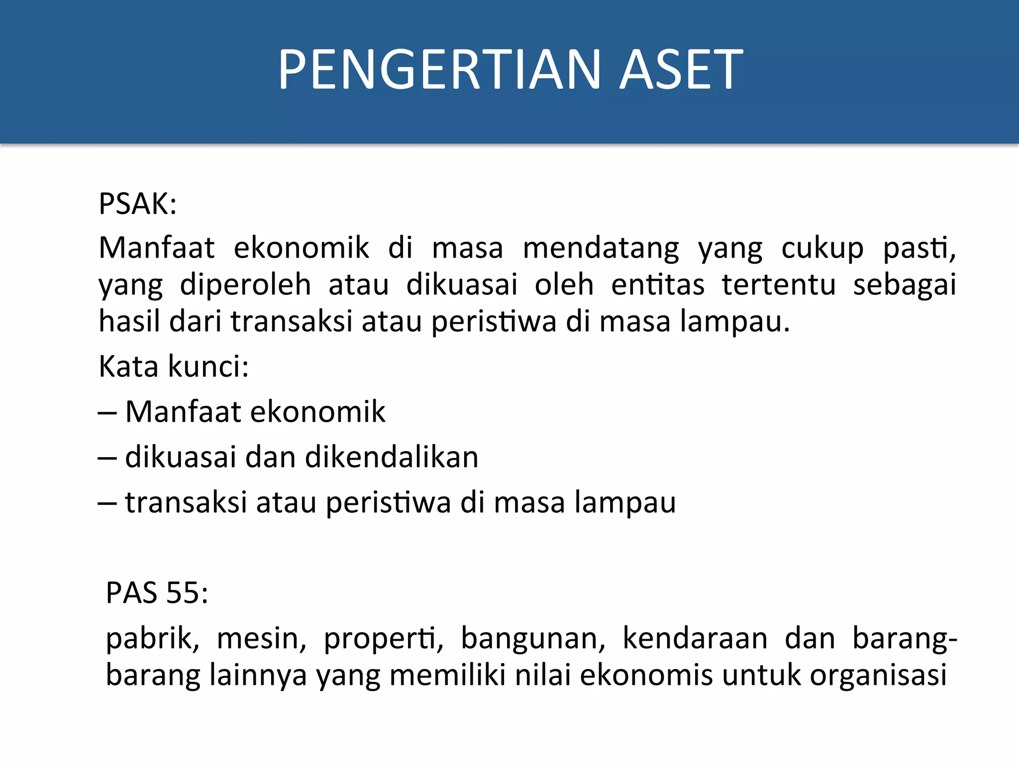 PENGERTIAN	
  ASET	
  
PSAK:	
  
Manfaat	
   ekonomik	
   di	
   masa	
   mendatang	
   yang	
   cukup	
   pas?,	
  
yang	
   diperoleh	
   atau	
   dikuasai	
   oleh	
   en?tas	
   tertentu	
   sebagai	
  
hasil	
  dari	
  transaksi	
  atau	
  peris?wa	
  di	
  masa	
  lampau.	
  
Kata	
  kunci:	
  
– 	
  Manfaat	
  ekonomik	
  
– 	
  dikuasai	
  dan	
  dikendalikan	
  
– 	
  transaksi	
  atau	
  peris?wa	
  di	
  masa	
  lampau	
  
	
  
PAS	
  55:	
  
pabrik,	
   mesin,	
   proper?,	
   bangunan,	
   kendaraan	
   dan	
   barang-­‐
barang	
  lainnya	
  yang	
  memiliki	
  nilai	
  ekonomis	
  untuk	
  organisasi	
  
 