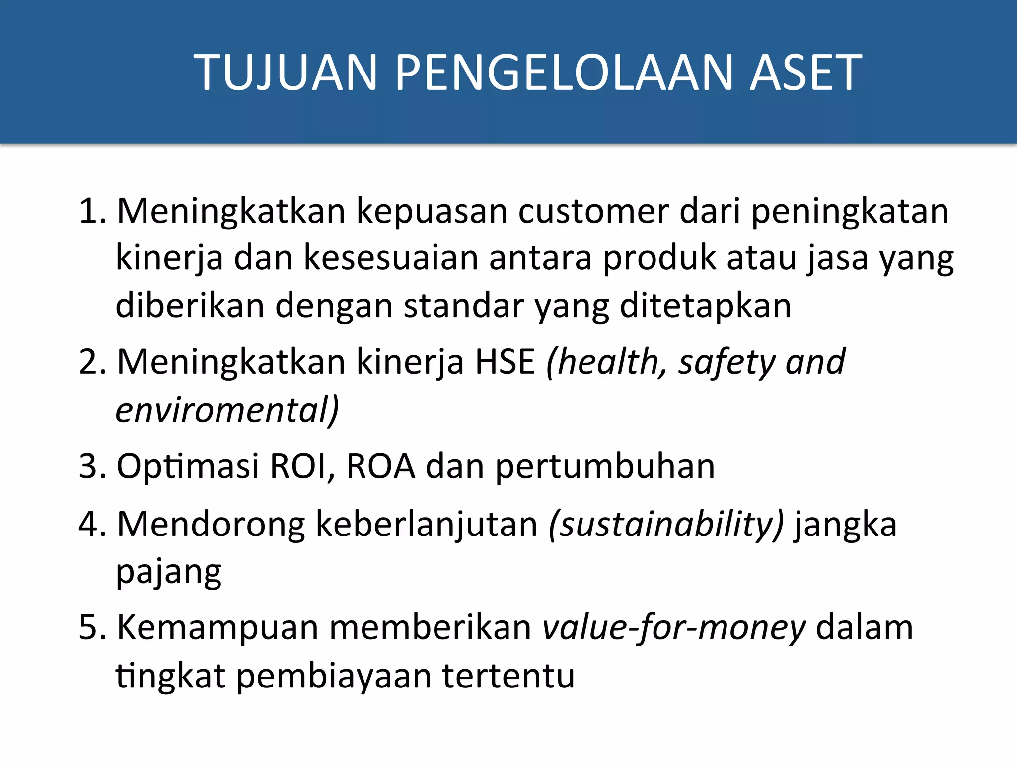 TUJUAN	
  PENGELOLAAN	
  ASET	
  
1. Meningkatkan	
  kepuasan	
  customer	
  dari	
  peningkatan	
  
kinerja	
  dan	
  kesesuaian	
  antara	
  produk	
  atau	
  jasa	
  yang	
  
diberikan	
  dengan	
  standar	
  yang	
  ditetapkan	
  	
  
2. Meningkatkan	
  kinerja	
  HSE	
  (health,	
  safety	
  and	
  
enviromental)	
  
3. Op?masi	
  ROI,	
  ROA	
  dan	
  pertumbuhan	
  
4. Mendorong	
  keberlanjutan	
  (sustainability)	
  jangka	
  
pajang	
  	
  
5. Kemampuan	
  memberikan	
  value-­‐for-­‐money	
  dalam	
  
?ngkat	
  pembiayaan	
  tertentu	
  
 