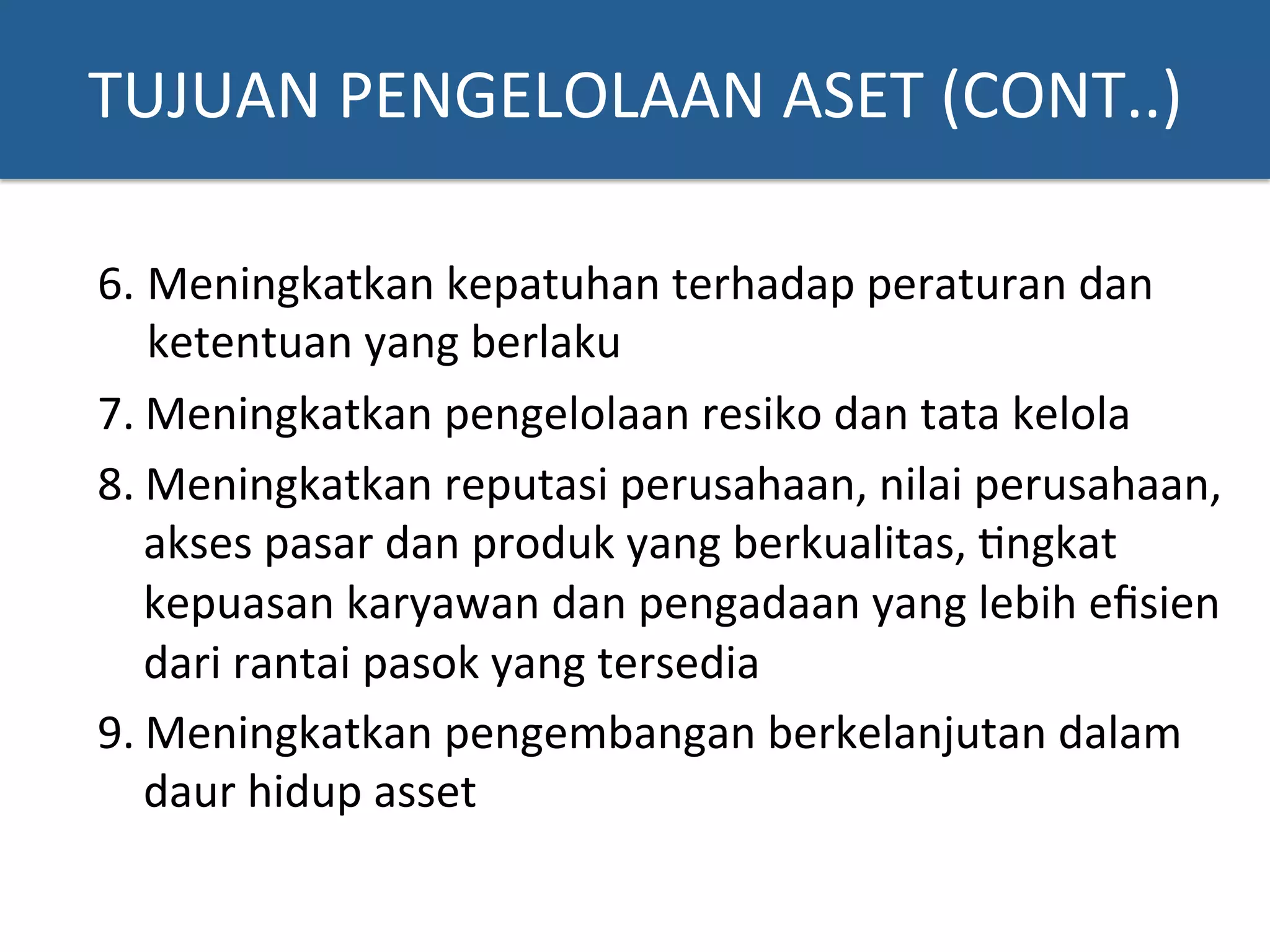 6. Meningkatkan	
  kepatuhan	
  terhadap	
  peraturan	
  dan	
  
ketentuan	
  yang	
  berlaku	
  
7. Meningkatkan	
  pengelolaan	
  resiko	
  dan	
  tata	
  kelola	
  	
  
8. Meningkatkan	
  reputasi	
  perusahaan,	
  nilai	
  perusahaan,	
  
akses	
  pasar	
  dan	
  produk	
  yang	
  berkualitas,	
  ?ngkat	
  
kepuasan	
  karyawan	
  dan	
  pengadaan	
  yang	
  lebih	
  eﬁsien	
  
dari	
  rantai	
  pasok	
  yang	
  tersedia	
  
9. Meningkatkan	
  pengembangan	
  berkelanjutan	
  dalam	
  
daur	
  hidup	
  asset	
  
TUJUAN	
  PENGELOLAAN	
  ASET	
  (CONT..)	
  
 