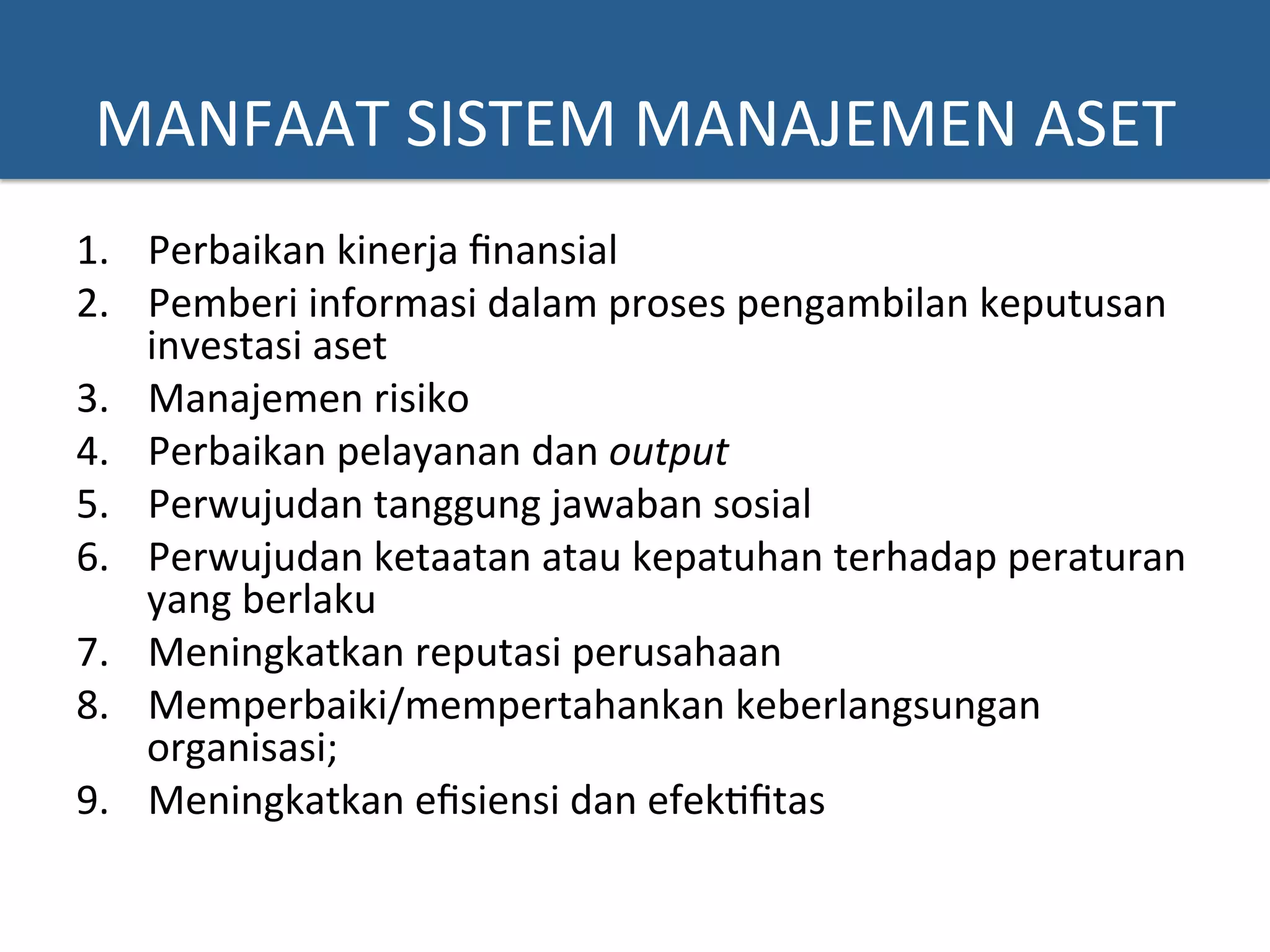 MANFAAT	
  SISTEM	
  MANAJEMEN	
  ASET	
  
1.  Perbaikan	
  kinerja	
  ﬁnansial	
  
2.  Pemberi	
  informasi	
  dalam	
  proses	
  pengambilan	
  keputusan	
  
investasi	
  aset	
  
3.  Manajemen	
  risiko	
  
4.  Perbaikan	
  pelayanan	
  dan	
  output	
  
5.  Perwujudan	
  tanggung	
  jawaban	
  sosial	
  
6.  Perwujudan	
  ketaatan	
  atau	
  kepatuhan	
  terhadap	
  peraturan	
  
yang	
  berlaku	
  
7.  Meningkatkan	
  reputasi	
  perusahaan	
  	
  
8.  Memperbaiki/mempertahankan	
  keberlangsungan	
  
organisasi;	
  
9.  Meningkatkan	
  eﬁsiensi	
  dan	
  efek?ﬁtas	
  
 