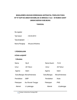 1 Askep I kehamilan fisiologi ANC
MANAJEMEN ASUHAN KEBIDANAN ANTENATAL FISIOLOGI PADA
NY”K”G2P1A0 UMUR KEHAMILAN 35 MINGGU 3 hari DI RUMAH SAKIT
UMUM DAERAH KAB.MUNA
TANGGAL
No.register
Tgl masuk : 03-03-2013
Tgl pengkajian :
Nama Pengkaji :Khusnul Khotima
1.PENGKAJIAN
A.Data subjektif
1.Biodata:
Nama :Ny.K Nama Suami :Tn.N
Umur :25 Tahun Umur :40 Tahun
Agama :Islam Agama :Islam
Suku/Bangsa :Muna/Indonesia Suku/Bangsa :Muna/Indonesia
Pendidikan :SMP Pendidikan :Kulia
Pekerjaan :Ibu Rumah Tangga Pekerjaan :PNS
Alamat :Jl. palangga Alamat :Jl.palangga
 