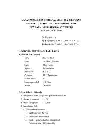 MANAJEMEN ASUHAN KEBIDANAN KELUARGA BERENCANA
PADA NY. “N” DENGAN METODE KONTRASEPSI PIL
DI WILAYAH KERJA PUSKESMAS WAPUNTO
TANGGAL 25 MEI 2013
No. Register : -
Tgl Kunjungan : 25-05-2013 Jam 16.00 WITA
Tgl Pengkajian : 25-05-2013 Jam 16.10 WITA
LANGKAH I. IDENTIFIKASI DATA DASAR
A. Identitas Istri / Suami
Nama : Ny. N / Tn. F
Umur : 19 tahun / 20 tahun
Suku : Bajo / Muna
Agama : Islam / Islam
Pendidikan : SD / SD
Pekerjaan : IRT / Wiraswasta
Perkawinan ke : I / I
Lamanya menikah : ± 4 Tahun
Alamat : Wabahara
B. Data Biologis / Fisiologis
1. Pertama kali ikut KB sejak anak pertama tahunn 2011
2. Metode kontrasepsi : Pil
3. Status kepesertaan : Lama
4. Pemeriksaan fisik
a. Pemeriksaan fisik umum
1) Keadaan umum ibu baik
2) Kesadaran kompesmentis
3) Tanda – tanda vital dalam batas normal
Tekanan darah : 110/80 mmHg
 