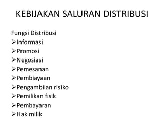 KEBIJAKAN SALURAN DISTRIBUSI
Fungsi Distribusi
Informasi
Promosi
Negosiasi
Pemesanan
Pembiayaan
Pengambilan risiko
Pemilikan fisik
Pembayaran
Hak milik

 