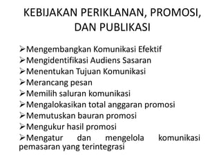 KEBIJAKAN PERIKLANAN, PROMOSI,
DAN PUBLIKASI
Mengembangkan Komunikasi Efektif
Mengidentifikasi Audiens Sasaran
Menentukan Tujuan Komunikasi
Merancang pesan
Memilih saluran komunikasi
Mengalokasikan total anggaran promosi
Memutuskan bauran promosi
Mengukur hasil promosi
Mengatur
dan
mengelola
komunikasi
pemasaran yang terintegrasi

 