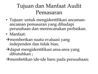 Tujuan dan Manfaat Audit
Pemasaran
• Tujuan: untuk mengidentifikasi ancamanancaman pemasaran yang dihadapi
perusahaan dan merencanakan perbaikan.
• Manfaat:
memberikan suatu evaluasi yang
independen dan tidak bias;
dapat mengidentifikasi area-area yang
dibutuhkan ;
membetikan ide-ide baru pada perusahaan;

 