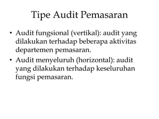 Tipe Audit Pemasaran
• Audit fungsional (vertikal): audit yang
dilakukan terhadap beberapa aktivitas
departemen pemasaran.
• Audit menyeluruh (horizontal): audit
yang dilakukan terhadap keseluruhan
fungsi pemasaran.

 