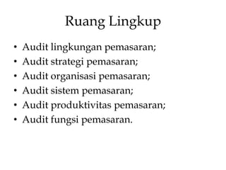 Ruang Lingkup
•
•
•
•
•
•

Audit lingkungan pemasaran;
Audit strategi pemasaran;
Audit organisasi pemasaran;
Audit sistem pemasaran;
Audit produktivitas pemasaran;
Audit fungsi pemasaran.

 