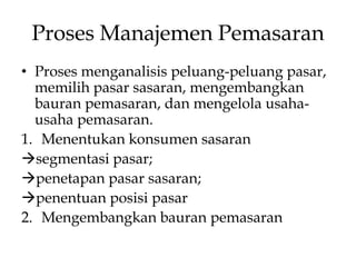 Proses Manajemen Pemasaran
• Proses menganalisis peluang-peluang pasar,
memilih pasar sasaran, mengembangkan
bauran pemasaran, dan mengelola usahausaha pemasaran.
1. Menentukan konsumen sasaran
segmentasi pasar;
penetapan pasar sasaran;
penentuan posisi pasar
2. Mengembangkan bauran pemasaran

 