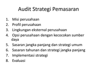 Audit Strategi Pemasaran
1.
2.
3.
4.
5.
6.
7.
8.

Misi perusahaan
Profil perusahaan
Lingkungan eksternal perusahaan
Opsi perusahaan dengan kecocokan sumber
daya
Sasaran jangka panjang dan strategi umum
Sasaran tahunan dan strategi jangka panjang
Implementasi strategi
Evaluasi

 