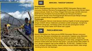 Penyelamatan
Badan Penanggulangan Bencana Daerah (BPBD) Kabupaten Sleman telah
menyusun Skenario Rencana Penanggulangan Erupsi Gunung Api Merapi dalam
upaya evakuasi. Selain itu, di Desa Tangguh Bencana juga memiliki dokumen
Draft Rencana Kontijensi Gunung Api Merapi dan Rencana Kontijensi
Penanganan Ternak untuk Penanggulangan Bencana Erupsi Merapi sebagai
panduan apabila Merapi mengalami erupsi.
Pertolongan
BPBD Kabupaten Sleman mulai lakukan distribusi logistik di barak pengungsian
dengan terlebih dahulu melakukan pendataan jumlah pengungsi, menghitung
kebutuhan pengungsi, mendirikan posko darurat,dan penanganan korban
bencana yang diatur dalam SOP Barak dan Logistik
. PASCA-BENCANA
Bidang Rehabilitasi dan Rekonstruksi BPBD Kabupaten Sleman menyusun
rencana aksi (Renaksi) rehabilitasi dan rekonstruksi. Kegiatan yang dilakukan
oleh bidang Rehabilitasi dan Rekonstruksi adalah pembuatan shelter bagi
korban erupsi Gunung Merapi, pembangunan hunian tetap, penggantian ternak,
bantuan modal usaha dan bantuan sapi perah. Luas dari hunian tetap adalah 10
0 m², dengan anggaran tiap huntap adalah Rp. 30.000.000,-. Didalam huntap
sendiri terdapat berbagai fasilitas, seperti adanya tempat ibadah, balai warga,
kandang komunal, dan lapangan.
BENCANA : TANGGAP DARURAT03
04
 