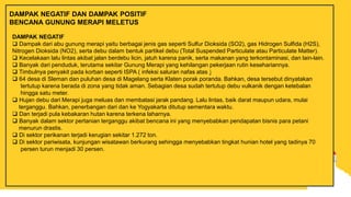 DAMPAK NEGATIF
 Dampak dari abu gunung merapi yaitu berbagai jenis gas seperti Sulfur Dioksida (SO2), gas Hidrogen Sulfida (H2S),
Nitrogen Dioksida (NO2), serta debu dalam bentuk partikel debu (Total Suspended Particulate atau Particulate Matter).
 Kecelakaan lalu lintas akibat jalan berdebu licin, jatuh karena panik, serta makanan yang terkontaminasi, dan lain-lain.
 Banyak dari penduduk, terutama sekitar Gunung Merapi yang kehilangan pekerjaan rutin kesehariannya.
 Timbulnya penyakit pada korban seperti ISPA ( infeksi saluran nafas atas )
 64 desa di Sleman dan puluhan desa di Magelang serta Klaten porak poranda. Bahkan, desa tersebut dinyatakan
tertutup karena berada di zona yang tidak aman. Sebagian desa sudah tertutup debu vulkanik dengan ketebalan
hingga satu meter.
 Hujan debu dari Merapi juga meluas dan membatasi jarak pandang. Lalu lintas, baik darat maupun udara, mulai
terganggu. Bahkan, penerbangan dari dan ke Yogyakarta ditutup sementara waktu.
 Dan terjadi pula kebakaran hutan karena terkena laharnya.
 Banyak dalam sektor pertanian terganggu akibat bencana ini yang menyebabkan pendapatan bisnis para petani
menurun drastis.
 Di sektor perikanan terjadi kerugian sekitar 1.272 ton.
 Di sektor pariwisata, kunjungan wisatawan berkurang sehingga menyebabkan tingkat hunian hotel yang tadinya 70
persen turun menjadi 30 persen.
DAMPAK NEGATIF DAN DAMPAK POSITIF
BENCANA GUNUNG MERAPI MELETUS
 
