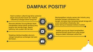 DAMPAK POSITIF
Hasil muntahan vulkanik bagi lahan pertanian
dapat menyuburkan tanah dan material
vulkaniknya sebagai bahan bangunan
Sisa-sisa aktivitas Gunung Merapi dapat
menghasikan bahan-bahan tambang yang
berguna dan bernilai tinggi. Seperti
belerang, batu pualam dan lain-lain.
Terjadinya disribusi keadilan ekonomi,
dengan banyaknya sumbangan dari para
dermawan.
Membangkitkan industry semen dan industry yang
berkaitan dengan insfrastuktur bisa
bangkit, termasuk bisa menyerap banyak tenaga ahli
untuk memulihkan infrastruktur dan
sector lainnya di kawasan terkena musibah.
Aktifitas gunung api dapat menghasilkan
geothermal atau panas bumi yang sangat
berguna dalam kehidupan sehari-hari
.
 