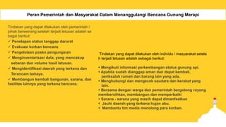 Peran Pemerintah dan Masyarakat Dalam Menanggulangi Bencana Gunung Merapi
Tindakan yang dapat dilakukan oleh pemerintah /
pihak berwenang setelah terjadi letusan adalah se
bagai berikut:
 Penetapan status tanggap darurat
 Evakuasi korban bencana
 Pengelolaan posko pengungsian
 Menginventarisasi data, yang mencakup
sebaran dan volume hasil letusan.
 Mengidentifikasi daerah yang terkena dan
Terancam bahaya.
 Membangun kembali bangunan, sarana, dan
fasilitas lainnya yang terkena bencana.
Tindakan yang dapat dilakukan oleh individu / masyarakat setela
h terjadi letusan adalah sebagai berikut:
 Mengikuti informasi perkembangan status gunung api.
 Apabila sudah dianggap aman dan dapat kembali,
periksalah rumah dan barang lain yang ada.
 Menghubungi dan mengecek saudara dan kerabat yang
lain.
 Bersama dengan warga dan pemerintah bergotong royong
membersihkan, membangun dan memperbaiki
 Sarana - sarana yang masih dapat dimanfaatkan
 Jauhi daerah yang terkena hujan abu.
 Membantu tim medis menolong para korban.
 