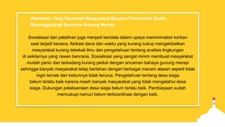 Hambatan Yang Diperoleh Masyarakat Maupun Pemerintah Dalam
Menanggulangi Bencana Gunung Merapi
Sosialisasi dan pelatihan juga menjadi kendala dalam upaya meminimalisir korban
saat terjadi becana. Alokasi dana dan waktu yang kurang cukup mengakibatkan
masyarakat kurang tebekali ilmu dan pengetahuan tentang analisis lingkungan
di sekitarnya yang rawan bencana. Sosialisasi yang sangat minim membuat masyarakat
mudah panic dan terkadang kurang peduli dengan ancaman bahaya gunung merapi
sehingga banyak masyarakat tetap bertahan dengan berbagai macam alasan seperti tidak
ingin ternak dan kebunnya tidak terurus. Pengetahuan tentang desa siaga
belum terlalu baik karena masih banyak masyarakat yang tidak mengetahui desa
siaga. Dukungan pelaksanaan desa siaga belum terlalu baik. Pembiayaan sudah
mencukupi namun belum terkoordinasi dengan baik.
 