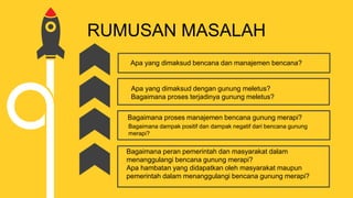RUMUSAN MASALAH
Apa yang dimaksud bencana dan manajemen bencana?
Apa yang dimaksud dengan gunung meletus?
Bagaimana proses terjadinya gunung meletus?
Bagaimana proses manajemen bencana gunung merapi?
Bagaimana dampak positif dan dampak negatif dari bencana gunung
merapi?
Bagaimana peran pemerintah dan masyarakat dalam
menanggulangi bencana gunung merapi?
Apa hambatan yang didapatkan oleh masyarakat maupun
pemerintah dalam menanggulangi bencana gunung merapi?
 