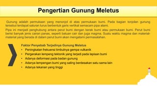 Pengertian Gunung Meletus
Gunung adalah permukaan yang menonjol di atas permukaan bumi. Pada bagian tonjolan gunung
tersebut terdapat saluran lurus berbentuk garis vertikal semacam pipa alami.
Pipa ini menjadi penghubung antara perut bumi dengan kerak bumi atau permukaan bumi. Perut bumi
berisi banyak jenis cairan panas, seperti batuan cair dan juga magma. Suatu waktu magma dan material-
material yang berada di dalam perut bumi akan mengalami permasalahan.
Faktor Penyebab Terjadinya Gunung Meletus
• Peningkatan frekuensi timbulnya gempa vulkanik
• Pergerakan lempeng tektonik yang terjadi pada lapisan bumi
• Adanya deformasi pada badan gunung
• Adanya lempengan bumi yang saling berdesakan satu sama lain
• Adanya tekanan yang tinggi
 