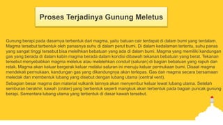 Proses Terjadinya Gunung Meletus
Gunung berapi pada dasarnya terbentuk dari magma, yaitu batuan cair terdapat di dalam bumi yang terdalam.
Magma tersebut terbentuk oleh panasnya suhu di dalam perut bumi. Di dalam kedalaman tertentu, suhu panas
yang sangat tinggi tersebut bisa melelhkan bebatuan yang ada di dalam bumi. Magma yang memiliki kandungan
gas yang berada di dalam kabin magma berada dalam kondisi dibawah tekanan bebatuan yang berat. Tekanan
tersebut menyebabkan magma meletus atau melelehkan conduit (saluran) di bagian bebatuan yang rapuh dan
retak. Magma akan keluar bergerak keluar melalui saluran ini menuju keluar permukaan bumi. Disaat magma
mendekati permukaan, kandungan gas yang dikandungnya akan terlepas. Gas dan magma secara bersamaan
meledak dan membentuk lubang yang disebut dengan lubang utama (central vent).
Sebagian besar magma dan material vulkanik lainnya akan menyembur keluar lewat lubang utama. Setelah
semburan berakhir, kawah (crater) yang berbentuk seperti mangkuk akan terbentuk pada bagian puncak gunung
berapi. Sementara lubang utama yang terbentuk di dasar kawah tersebut.
 