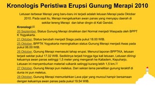 Kronologis Peristiwa Erupsi Gunung Merapi 2010
Letusan terbesar Merapi yang baru-baru ini terjadi adalah letusan Merapi pada Oktober
2010. Pada saat itu, Merapi mengeluarkan awan panas yang menyapu daerah di
sekitar lereng Merapi dan lahar dingin di Kali Gendol.
Kronologi:[2]
20 September, Status Gunung Merapi dinaikkan dari Normal menjadi Waspada oleh BPPT
K Yogyakarta.
21 Oktober, Status berubah menjadi Siaga pada pukul 18.00 WIB.
25 Oktober, BPPTK Yogyakarta meningkatkan status Gunung Merapi menjadi Awas pada
pukul 06.00 WIB.
26 Oktober, Gunung Merapi memasuki tahap erupsi. Menurut laporan BPPTKA, letusan
terjadi sekitar pukul 17.02 WIB. Sedikitnya terjadi hingga tiga kali letusan. Letusan diiringi
keluarnya awan panas setinggi 1,5 meter yang mengarah ke Kaliadem, Kepuharjo.
Letusan ini menyemburkan material vulkanik setinggi kurang lebih 1,5 km.[3]
27 Oktober, Gunung Merapi pun meletus. Dari sekian lama penelitian gunung teraktif di
dunia ini pun meletus.
28 Oktober, Gunung Merapi memuntahkan Lava pijar yang muncul hampir bersamaan
dengan keluarnya awan panas pada pukul 19.54 WIB.
 