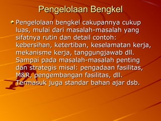 Pengelolaan BengkelPengelolaan Bengkel
Pengelolaan bengkel cakupannya cukupPengelolaan bengkel cakupannya cukup
luas, mulai dari masalah-masalah yangluas, mulai dari masalah-masalah yang
sifatnya rutin dan detail contoh:sifatnya rutin dan detail contoh:
kebersihan, ketertiban, keselamatan kerja,kebersihan, ketertiban, keselamatan kerja,
mekanisme kerja, tanggungjawab dll.mekanisme kerja, tanggungjawab dll.
Sampai pada masalah-masalah pentingSampai pada masalah-masalah penting
dan strategis misal: pengadaan fasilitas,dan strategis misal: pengadaan fasilitas,
M&R, pengembangan fasilitas, dll.M&R, pengembangan fasilitas, dll.
Termasuk juga standar bahan ajar dsb.Termasuk juga standar bahan ajar dsb.
 