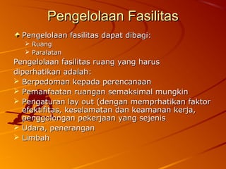 Pengelolaan FasilitasPengelolaan Fasilitas
Pengelolaan fasilitas dapat dibagi:Pengelolaan fasilitas dapat dibagi:
 RuangRuang
 ParalatanParalatan
Pengelolaan fasilitas ruang yang harusPengelolaan fasilitas ruang yang harus
diperhatikan adalah:diperhatikan adalah:
 Berpedoman kepada perencanaanBerpedoman kepada perencanaan
 Pemanfaatan ruangan semaksimal mungkinPemanfaatan ruangan semaksimal mungkin
 Pengaturan lay out (dengan memprhatikan faktorPengaturan lay out (dengan memprhatikan faktor
efektifitas, keselamatan dan keamanan kerja,efektifitas, keselamatan dan keamanan kerja,
penggolongan pekerjaan yang sejenispenggolongan pekerjaan yang sejenis
 Udara, peneranganUdara, penerangan
 LimbahLimbah
 