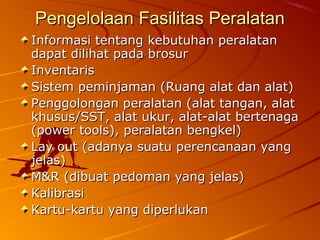 Pengelolaan Fasilitas PeralatanPengelolaan Fasilitas Peralatan
Informasi tentang kebutuhan peralatanInformasi tentang kebutuhan peralatan
dapat dilihat pada brosurdapat dilihat pada brosur
InventarisInventaris
Sistem peminjaman (Ruang alat dan alat)Sistem peminjaman (Ruang alat dan alat)
Penggolongan peralatan (alat tangan, alatPenggolongan peralatan (alat tangan, alat
khusus/SST, alat ukur, alat-alat bertenagakhusus/SST, alat ukur, alat-alat bertenaga
(power tools), peralatan bengkel)(power tools), peralatan bengkel)
Lay out (adanya suatu perencanaan yangLay out (adanya suatu perencanaan yang
jelas)jelas)
M&R (dibuat pedoman yang jelas)M&R (dibuat pedoman yang jelas)
KalibrasiKalibrasi
Kartu-kartu yang diperlukanKartu-kartu yang diperlukan
 