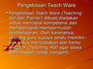 Pengelolaan Teach WarePengelolaan Teach Ware
PengelolaanPengelolaan Teach Ware (TeachingTeach Ware (Teaching
Aid dan TrainerAid dan Trainer) dibuat/diadakan) dibuat/diadakan
untuk mencapai kompetensi danuntuk mencapai kompetensi dan
mempercepat/mempermudahmempercepat/mempermudah
pembelajaran. Oleh karenanya,pembelajaran. Oleh karenanya,
seorang guru supaya selalu memikir-seorang guru supaya selalu memikir-
kan untuk menciptakan alat bantukan untuk menciptakan alat bantu
megajar (megajar (Teaching AidTeaching Aid) agar siswa) agar siswa
lebih mudah/cepat mengerti.lebih mudah/cepat mengerti.
 