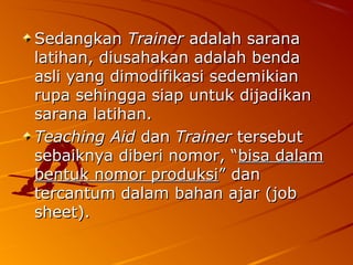 SedangkanSedangkan TrainerTrainer adalah saranaadalah sarana
latihan, diusahakan adalah bendalatihan, diusahakan adalah benda
asli yang dimodifikasi sedemikianasli yang dimodifikasi sedemikian
rupa sehingga siap untuk dijadikanrupa sehingga siap untuk dijadikan
sarana latihan.sarana latihan.
Teaching AidTeaching Aid dandan TrainerTrainer tersebuttersebut
sebaiknya diberi nomor, “sebaiknya diberi nomor, “bisa dalambisa dalam
bentuk nomor produksibentuk nomor produksi” dan” dan
tercantum dalam bahan ajar (jobtercantum dalam bahan ajar (job
sheet).sheet).
 