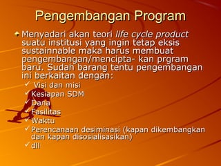 Pengembangan ProgramPengembangan Program
Menyadari akan teoriMenyadari akan teori life cycle productlife cycle product
suatu institusi yang ingin tetap eksissuatu institusi yang ingin tetap eksis
sustainnable maka harus membuatsustainnable maka harus membuat
pengembangan/mencipta- kan prgrampengembangan/mencipta- kan prgram
baru. Sudah barang tentu pengembanganbaru. Sudah barang tentu pengembangan
ini berkaitan dengan:ini berkaitan dengan:
 Visi dan misiVisi dan misi
 Kesiapan SDMKesiapan SDM
 DanaDana
 FasilitasFasilitas
 WaktuWaktu
 Perencanaan desiminasi (kapan dikembangkanPerencanaan desiminasi (kapan dikembangkan
dan kapan disosialisasikan)dan kapan disosialisasikan)
 dlldll
 