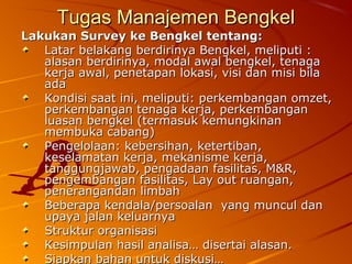 Tugas Manajemen BengkelTugas Manajemen Bengkel
Lakukan Survey ke Bengkel tentang:Lakukan Survey ke Bengkel tentang:
Latar belakang berdirinya Bengkel, meliputi :Latar belakang berdirinya Bengkel, meliputi :
alasan berdirinya, modal awal bengkel, tenagaalasan berdirinya, modal awal bengkel, tenaga
kerja awal, penetapan lokasi, visi dan misi bilakerja awal, penetapan lokasi, visi dan misi bila
adaada
Kondisi saat ini, meliputi: perkembangan omzet,Kondisi saat ini, meliputi: perkembangan omzet,
perkembangan tenaga kerja, perkembanganperkembangan tenaga kerja, perkembangan
luasan bengkel (termasuk kemungkinanluasan bengkel (termasuk kemungkinan
membuka cabang)membuka cabang)
Pengelolaan: kebersihan, ketertiban,Pengelolaan: kebersihan, ketertiban,
keselamatan kerja, mekanisme kerja,keselamatan kerja, mekanisme kerja,
tanggungjawab, pengadaan fasilitas, M&R,tanggungjawab, pengadaan fasilitas, M&R,
pengembangan fasilitas, Lay out ruangan,pengembangan fasilitas, Lay out ruangan,
penerangandan limbahpenerangandan limbah
Beberapa kendala/persoalan yang muncul danBeberapa kendala/persoalan yang muncul dan
upaya jalan keluarnyaupaya jalan keluarnya
Struktur organisasiStruktur organisasi
Kesimpulan hasil analisa… disertai alasan.Kesimpulan hasil analisa… disertai alasan.
Siapkan bahan untuk diskusi…Siapkan bahan untuk diskusi…
 