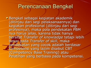 Perencanaan BengkelPerencanaan Bengkel
Bengkel sebagai kegiatan akademikBengkel sebagai kegiatan akademik
(ditinjau dari segi pelaksanaannya) dan(ditinjau dari segi pelaksanaannya) dan
kegiatan profesional (ditinjau dari segikegiatan profesional (ditinjau dari segi
profesinya), maka pola pendekatan PBMprofesinya), maka pola pendekatan PBM
nya harus jelas, karena tidak hanyanya harus jelas, karena tidak hanya
bersifatbersifat Transfer of knowladgeTransfer of knowladge tetapi lebihtetapi lebih
besar padabesar pada Transfer of skillTransfer of skill, maka, maka
pendekatan yang cocok adalah berdasarpendekatan yang cocok adalah berdasar
kompetensi yang lazim disebut CBTkompetensi yang lazim disebut CBT
(Competency Base Training) atau(Competency Base Training) atau
Pelatihan yang berbasis pada kompetensi.Pelatihan yang berbasis pada kompetensi.
 