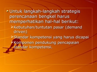 Untuk langkah-langkah strategisUntuk langkah-langkah strategis
perencanaan bengkel harusperencanaan bengkel harus
memperhatikan hal-hal berikut:memperhatikan hal-hal berikut:
Kebutuhan/tuntutan pasar (demandKebutuhan/tuntutan pasar (demand
driven)driven)
Standar kompetensi yang harus dicapaiStandar kompetensi yang harus dicapai
Komponen pendukung pencapaianKomponen pendukung pencapaian
standar kompetensi.standar kompetensi.
 