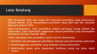 Latar Belakang
• MBS merupakan salah satu wujud dari reformasi pendidikan yang menawarkan
kepada sekolah untuk menyediakan pendidikan yang lebih baik dan memadai
bagi para peserta didik.
• Guna meningkatkan mutu pendidikan melalui partisipasi warga sekolah dan
masyarakat, maka diperlukan pengelolaan satuan pendidikan yang menerapkan
Manajemen Berbasis Sekolah (MBS)
• Faktor penyebab mutu pendidikan belum merata diantaranya
1. Kebijakan penyelenggaraan pendidikan nasional yang berorientasi pada hasil
2. Penyelenggaraan pendidikan yang dilakukan secara sentralistik
3. Keterlibatan peran serta masyarakat terkhusus orang tua siswa masih
minim.
 
