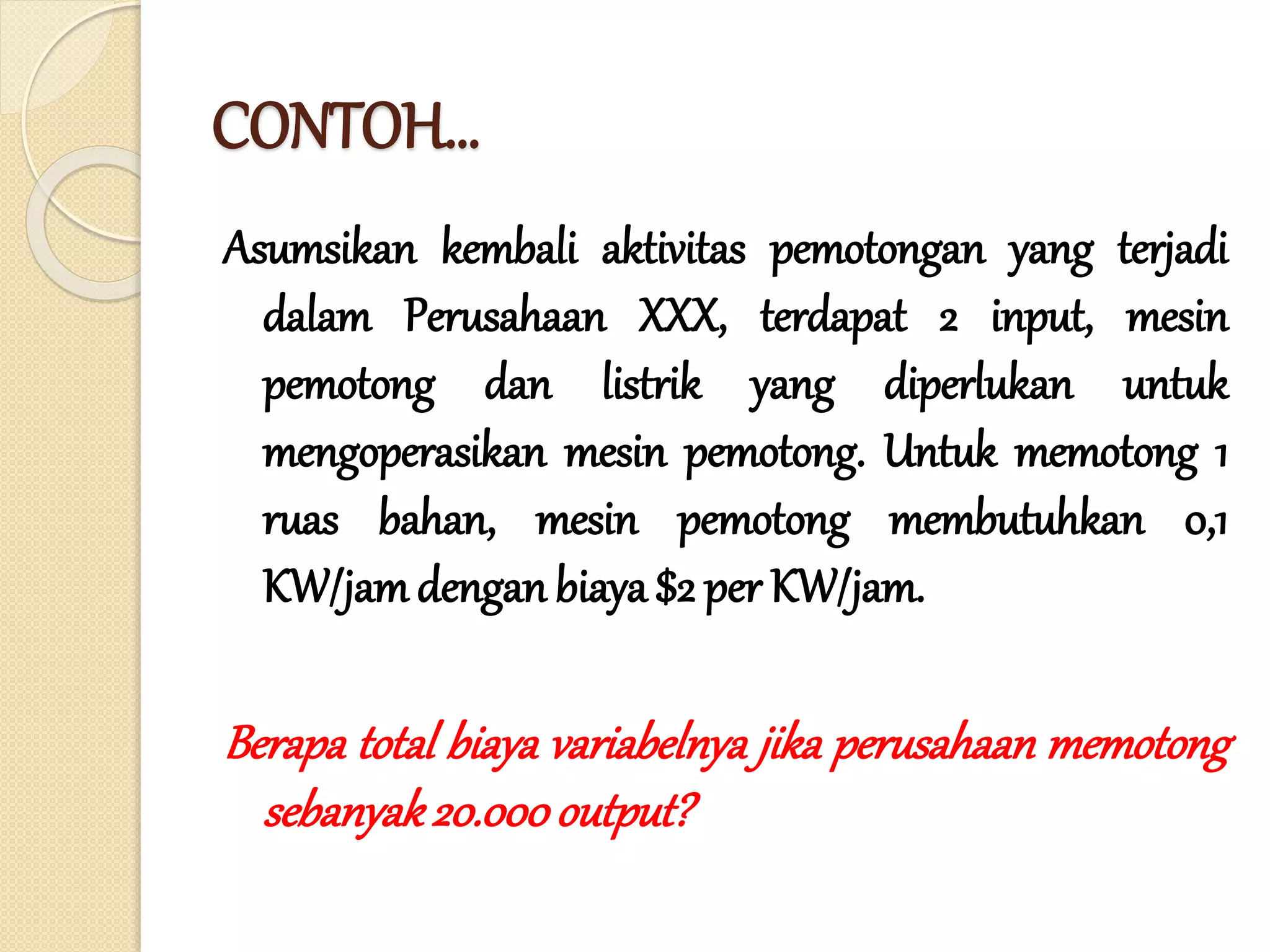 CONTOH…
Asumsikan kembali aktivitas pemotongan yang terjadi
dalam Perusahaan XXX, terdapat 2 input, mesin
pemotong dan listrik yang diperlukan untuk
mengoperasikan mesin pemotong. Untuk memotong 1
ruas bahan, mesin pemotong membutuhkan 0,1
KW/jamdenganbiaya $2 per KW/jam.
Berapa total biaya variabelnya jika perusahaan memotong
sebanyak20.000output?
 