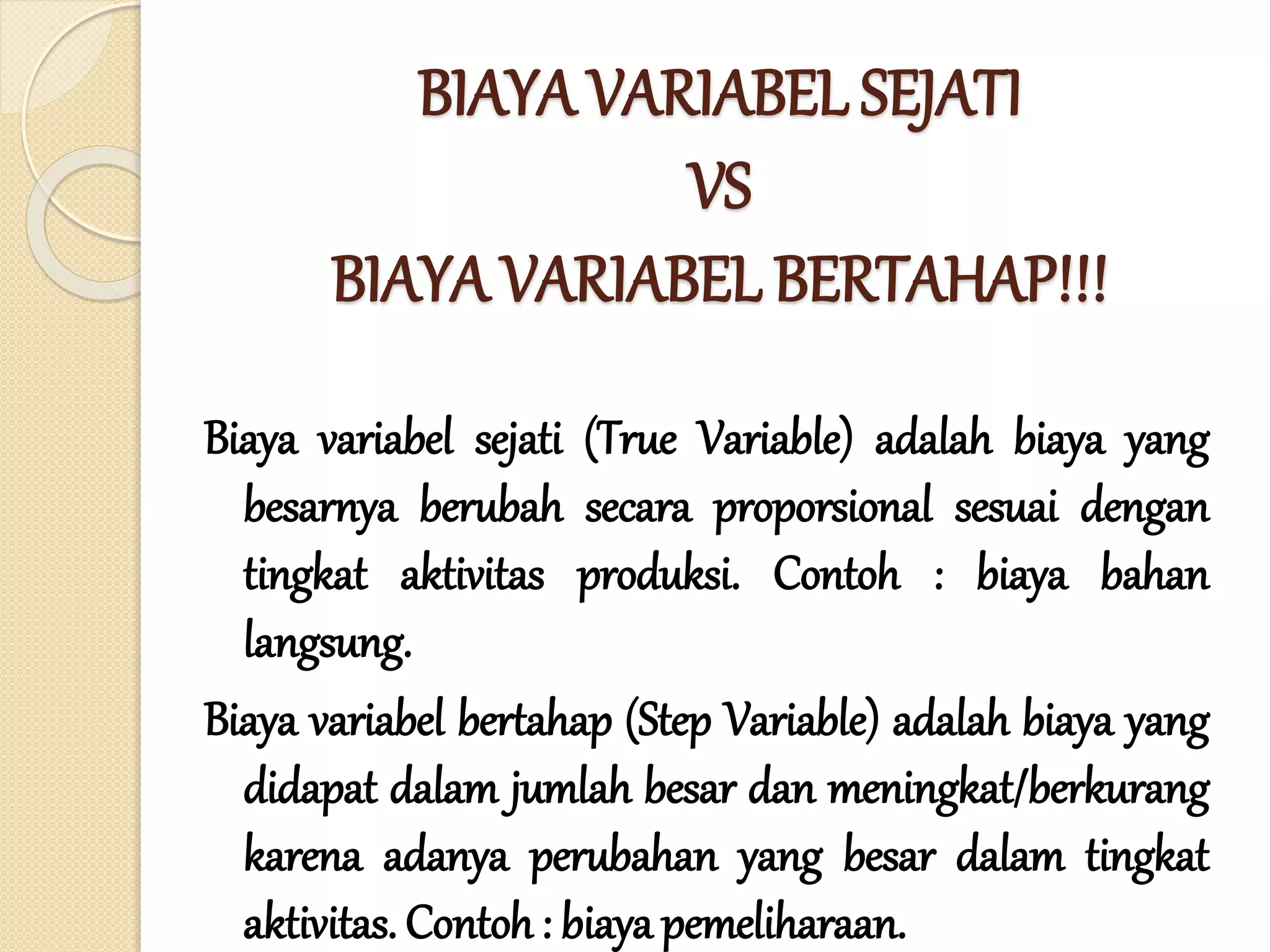 BIAYA VARIABEL SEJATI
VS
BIAYA VARIABEL BERTAHAP!!!
Biaya variabel sejati (True Variable) adalah biaya yang
besarnya berubah secara proporsional sesuai dengan
tingkat aktivitas produksi. Contoh : biaya bahan
langsung.
Biaya variabel bertahap (Step Variable) adalah biaya yang
didapat dalam jumlah besar dan meningkat/berkurang
karena adanya perubahan yang besar dalam tingkat
aktivitas. Contoh: biaya pemeliharaan.
 