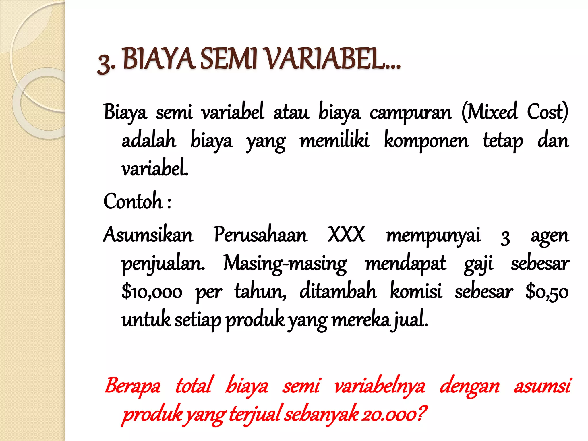 3. BIAYA SEMI VARIABEL…
Biaya semi variabel atau biaya campuran (Mixed Cost)
adalah biaya yang memiliki komponen tetap dan
variabel.
Contoh :
Asumsikan Perusahaan XXX mempunyai 3 agen
penjualan. Masing-masing mendapat gaji sebesar
$10,000 per tahun, ditambah komisi sebesar $0,50
untuk setiap produk yang mereka jual.
Berapa total biaya semi variabelnya dengan asumsi
produkyangterjualsebanyak20.000?
 