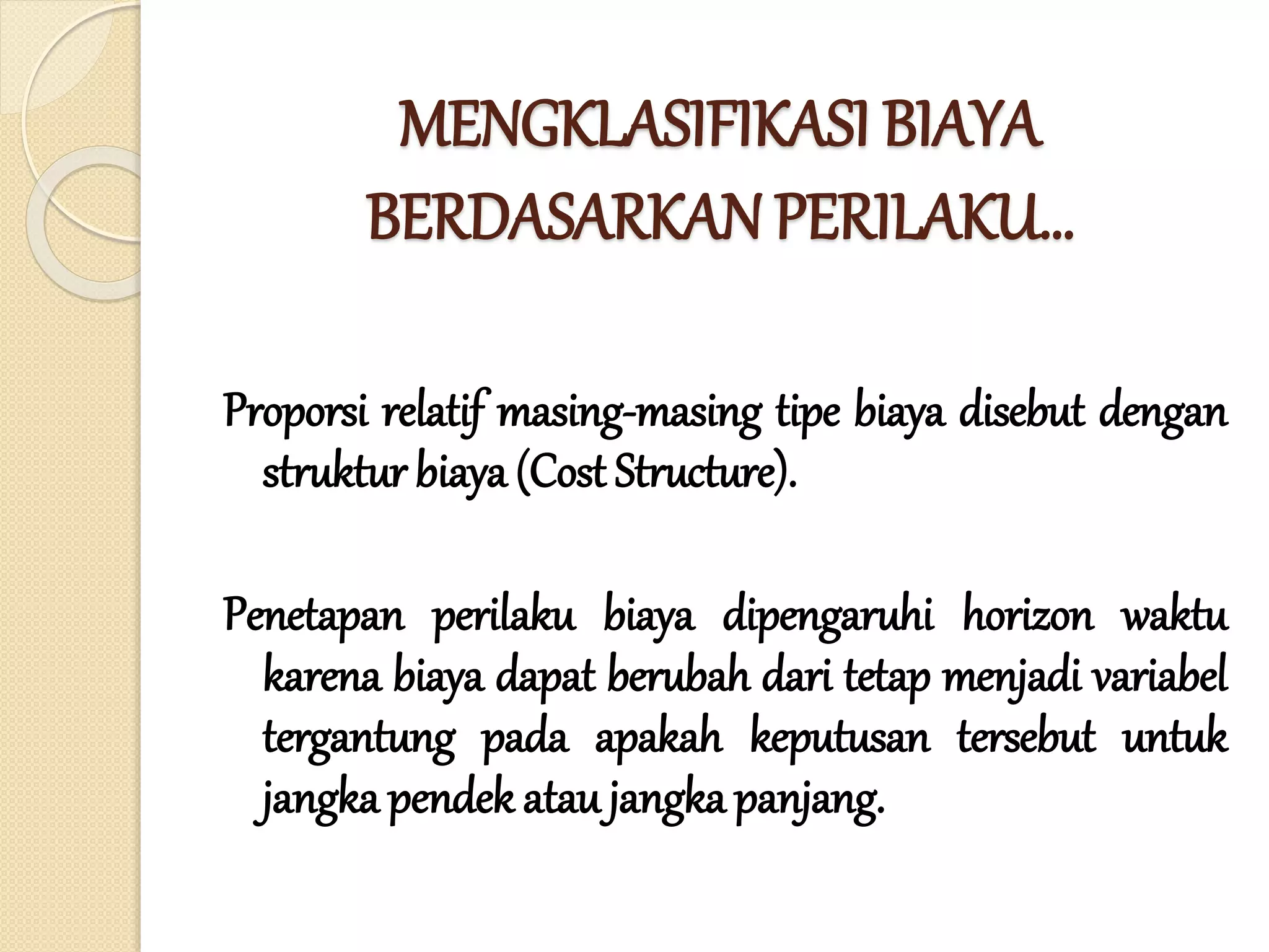 MENGKLASIFIKASI BIAYA
BERDASARKAN PERILAKU…
Proporsi relatif masing-masing tipe biaya disebut dengan
struktur biaya (Cost Structure).
Penetapan perilaku biaya dipengaruhi horizon waktu
karena biaya dapat berubah dari tetap menjadi variabel
tergantung pada apakah keputusan tersebut untuk
jangka pendek atau jangka panjang.
 