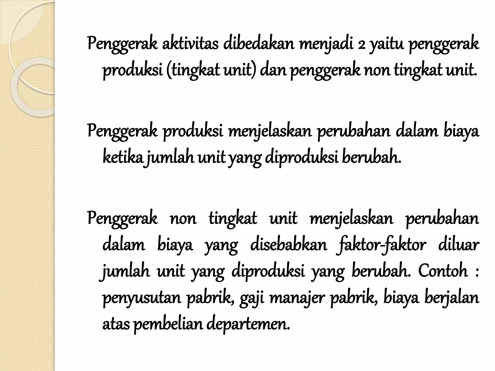 Penggerak aktivitas dibedakan menjadi 2 yaitu penggerak
produksi (tingkat unit) dan penggerak non tingkat unit.
Penggerak produksi menjelaskan perubahan dalam biaya
ketika jumlah unit yang diproduksi berubah.
Penggerak non tingkat unit menjelaskan perubahan
dalam biaya yang disebabkan faktor-faktor diluar
jumlah unit yang diproduksi yang berubah. Contoh :
penyusutan pabrik, gaji manajer pabrik, biaya berjalan
atas pembelian departemen.
 