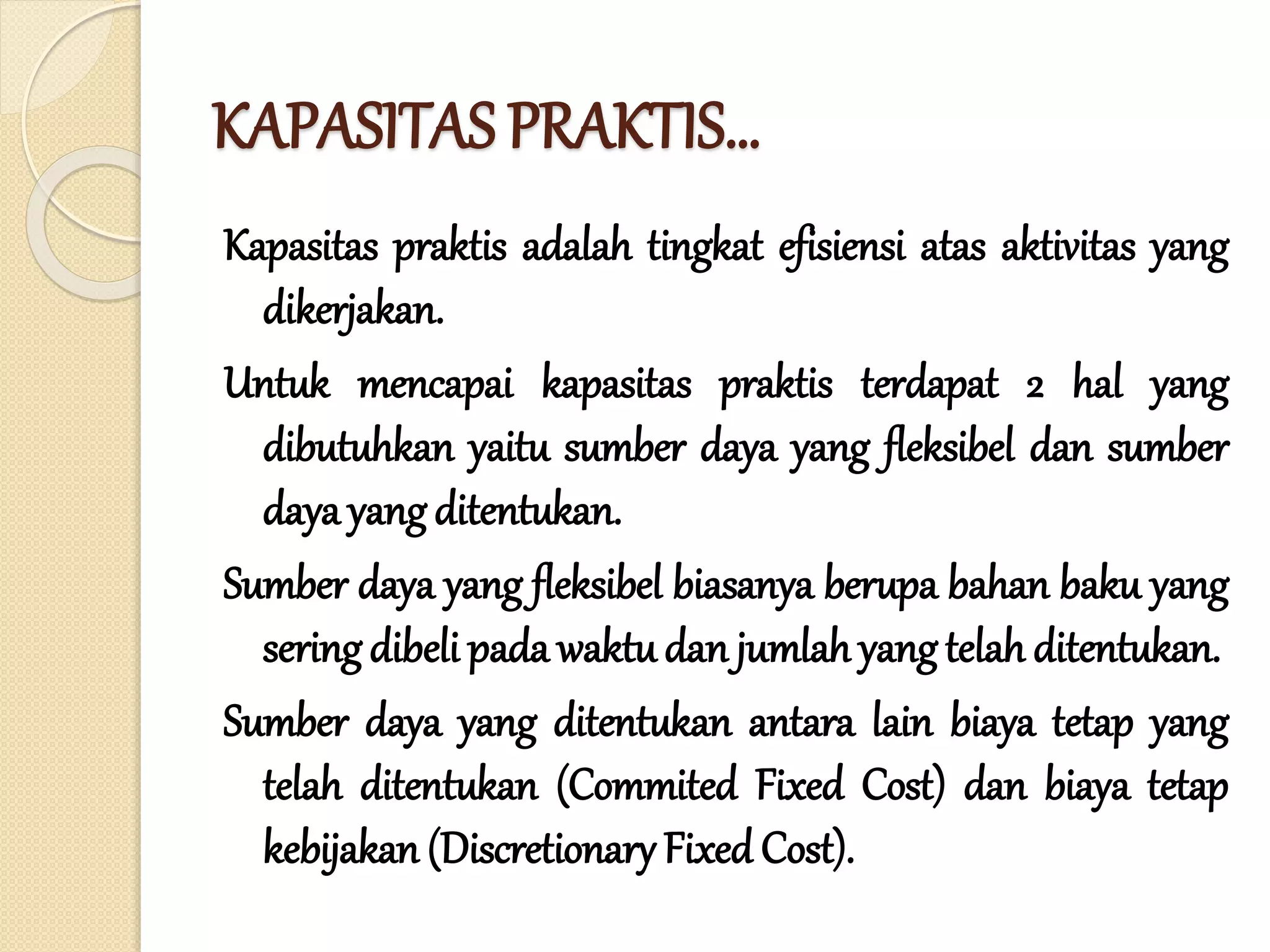 KAPASITAS PRAKTIS…
Kapasitas praktis adalah tingkat efisiensi atas aktivitas yang
dikerjakan.
Untuk mencapai kapasitas praktis terdapat 2 hal yang
dibutuhkan yaitu sumber daya yang fleksibel dan sumber
dayayangditentukan.
Sumber daya yang fleksibel biasanya berupa bahan baku yang
seringdibeli pada waktu dan jumlah yangtelah ditentukan.
Sumber daya yang ditentukan antara lain biaya tetap yang
telah ditentukan (Commited Fixed Cost) dan biaya tetap
kebijakan (Discretionary Fixed Cost).
 