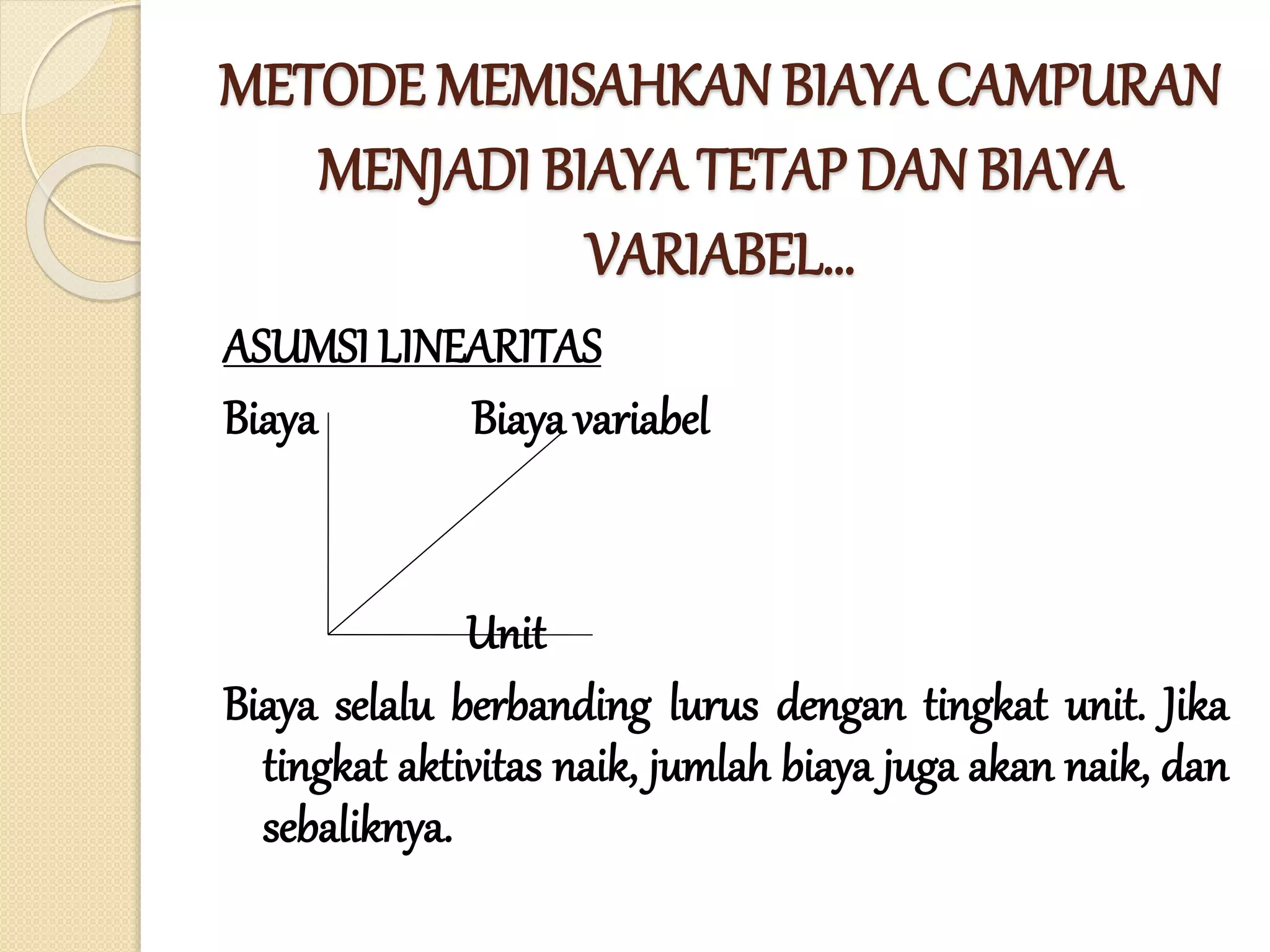METODE MEMISAHKAN BIAYA CAMPURAN
MENJADI BIAYA TETAP DAN BIAYA
VARIABEL…
ASUMSI LINEARITAS
Biaya Biaya variabel
Unit
Biaya selalu berbanding lurus dengan tingkat unit. Jika
tingkat aktivitas naik, jumlah biaya juga akan naik, dan
sebaliknya.
 
