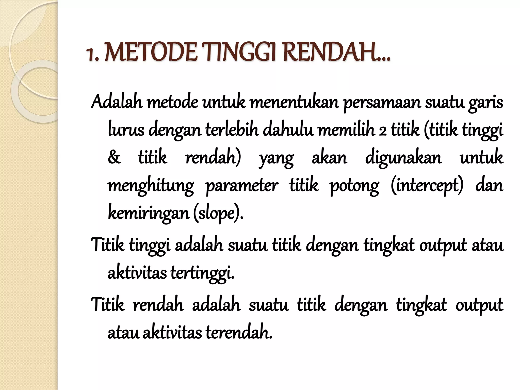 1. METODE TINGGI RENDAH…
Adalah metode untuk menentukan persamaan suatu garis
lurus dengan terlebih dahulu memilih 2 titik (titik tinggi
& titik rendah) yang akan digunakan untuk
menghitung parameter titik potong (intercept) dan
kemiringan (slope).
Titik tinggi adalah suatu titik dengan tingkat output atau
aktivitas tertinggi.
Titik rendah adalah suatu titik dengan tingkat output
atauaktivitas terendah.
 