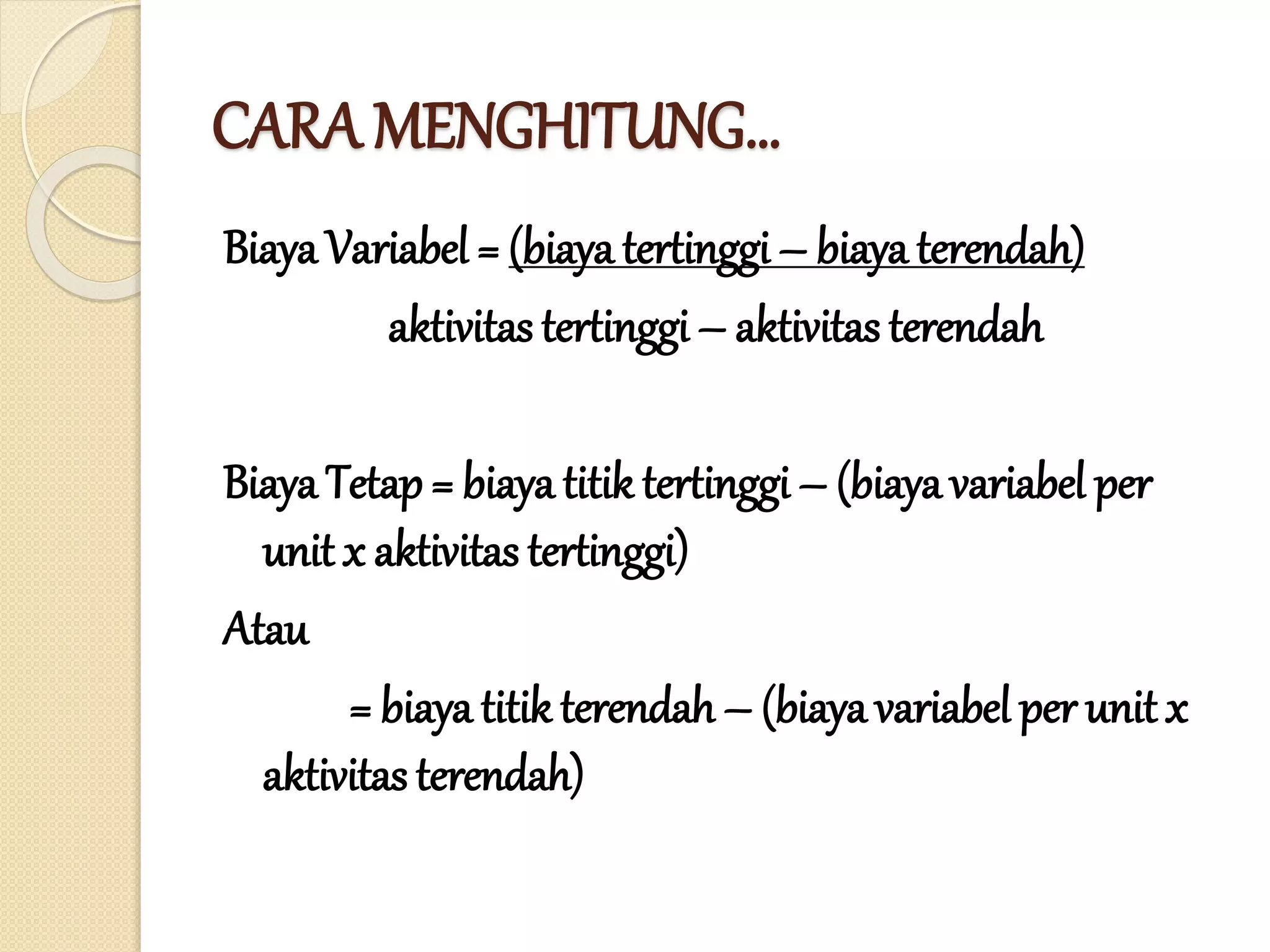 CARA MENGHITUNG…
Biaya Variabel = (biaya tertinggi – biaya terendah)
aktivitas tertinggi – aktivitas terendah
Biaya Tetap = biayatitik tertinggi – (biaya variabel per
unit x aktivitas tertinggi)
Atau
= biaya titik terendah – (biaya variabel per unit x
aktivitas terendah)
 