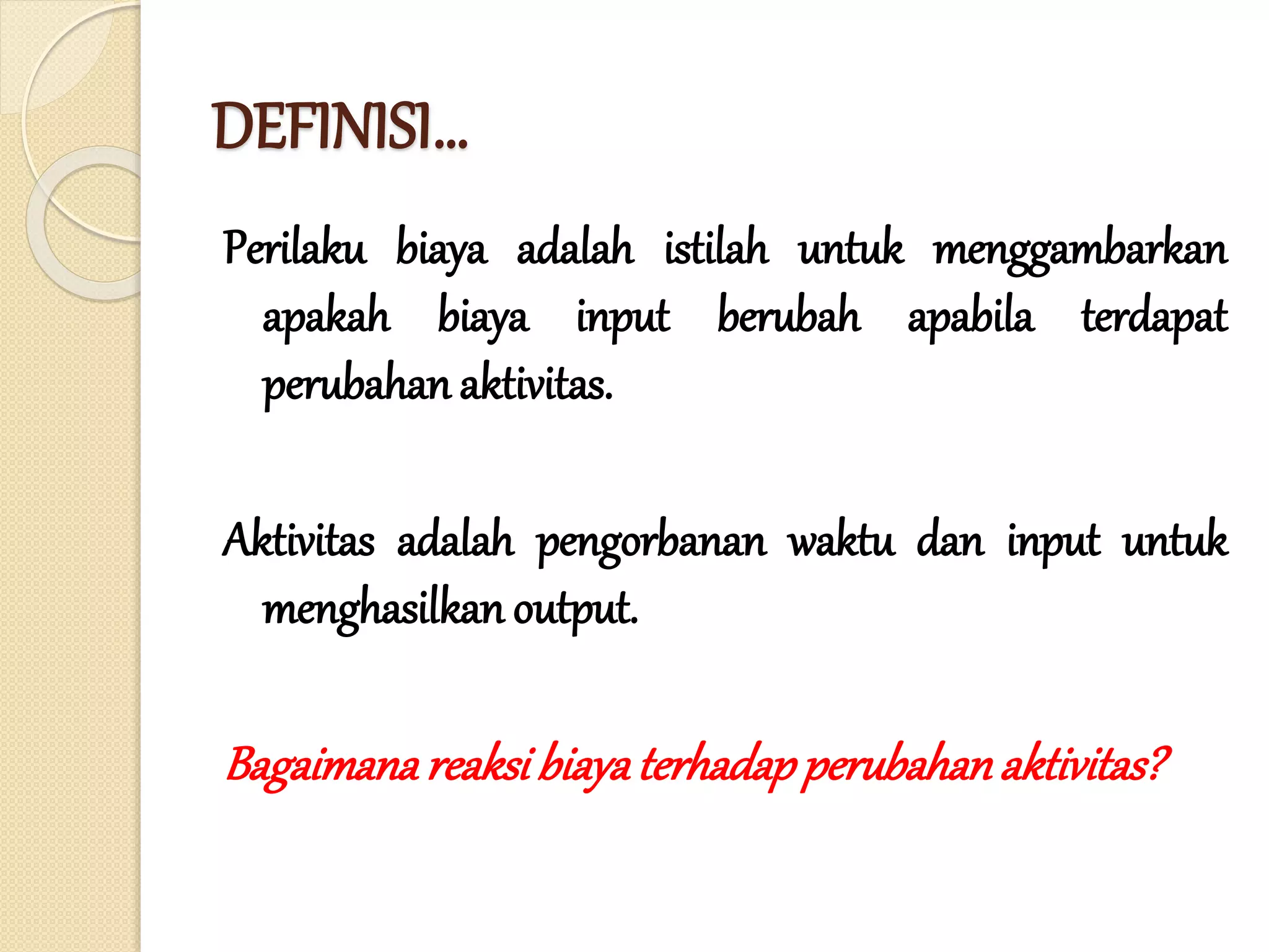 DEFINISI…
Perilaku biaya adalah istilah untuk menggambarkan
apakah biaya input berubah apabila terdapat
perubahan aktivitas.
Aktivitas adalah pengorbanan waktu dan input untuk
menghasilkan output.
Bagaimanareaksibiayaterhadapperubahanaktivitas?
 